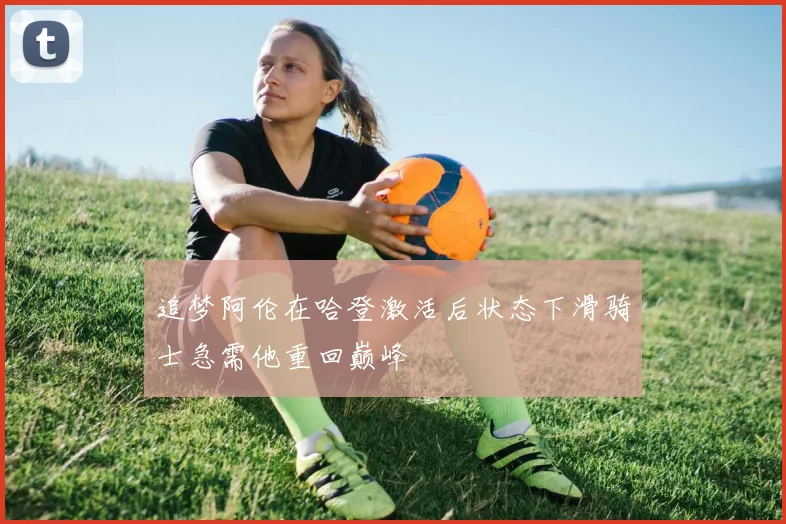 追梦阿伦在哈登激活后状态下滑骑士急需他重回巅峰