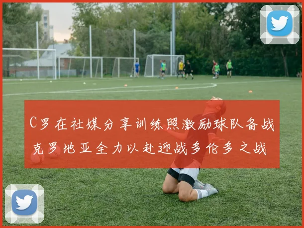 C罗在社媒分享训练照激励球队备战克罗地亚全力以赴迎战多伦多之战