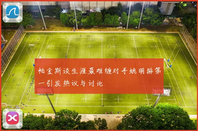 帕金斯谈生涯最难缠对手姚明排第一引发热议与讨论
