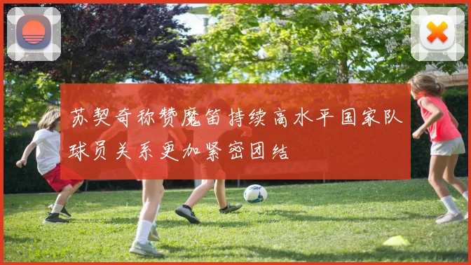 苏契奇称赞魔笛持续高水平国家队球员关系更加紧密团结