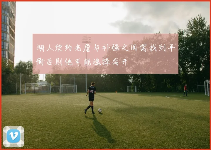 湖人续约老詹与补强之间需找到平衡否则他可能选择离开