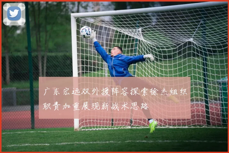 广东宏远双外援阵容探索徐杰组织职责加重展现新战术思路
