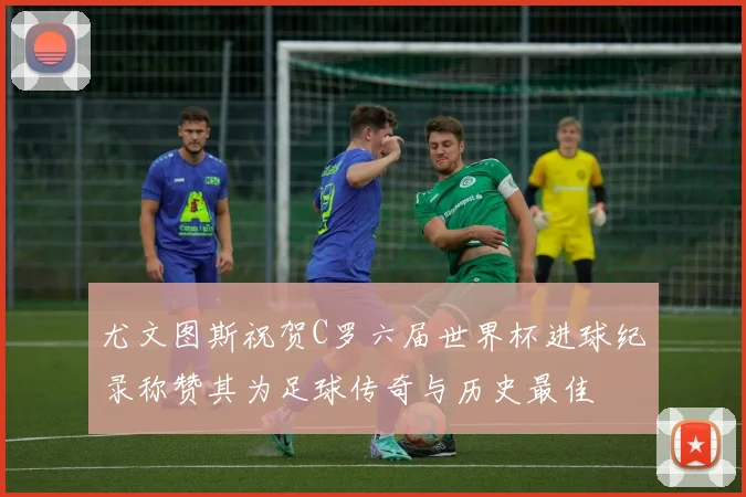 尤文图斯祝贺C罗六届世界杯进球纪录称赞其为足球传奇与历史最佳