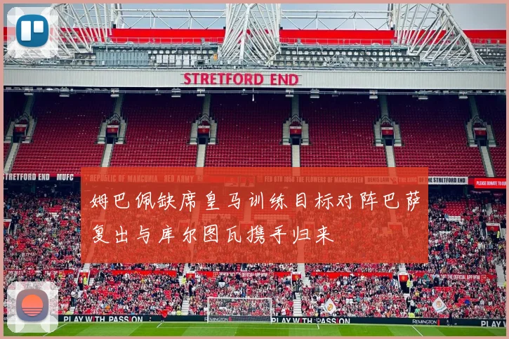 姆巴佩缺席皇马训练目标对阵巴萨复出与库尔图瓦携手归来