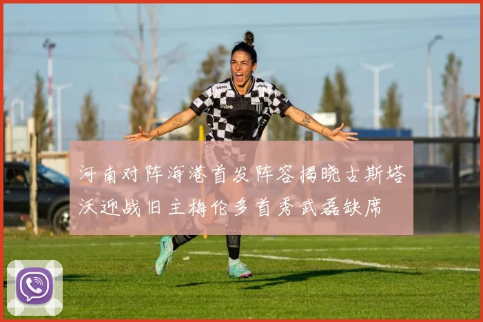 河南对阵海港首发阵容揭晓古斯塔沃迎战旧主梅伦多首秀武磊缺席