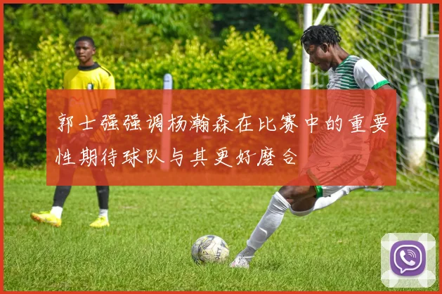 郭士强强调杨瀚森在比赛中的重要性期待球队与其更好磨合