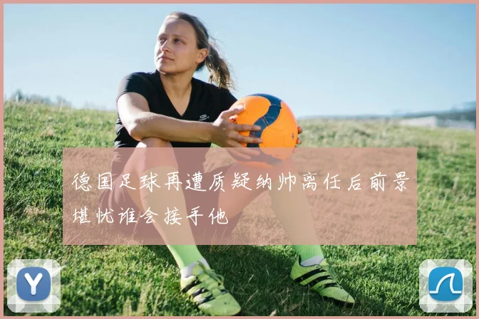 德国足球再遭质疑纳帅离任后前景堪忧谁会接手他