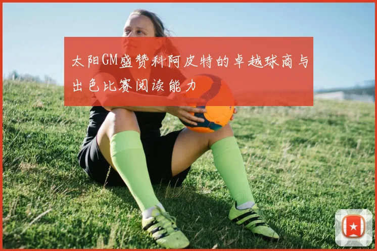 太阳GM盛赞科阿皮特的卓越球商与出色比赛阅读能力