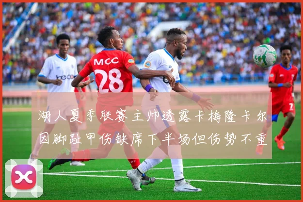 湖人夏季联赛主帅透露卡梅隆卡尔因脚趾甲伤缺席下半场但伤势不重