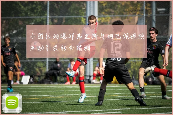 小图拉姆曝邓弗里斯与姆巴佩视频互动引发转会猜测