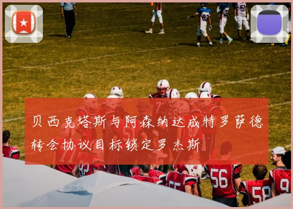 贝西克塔斯与阿森纳达成特罗萨德转会协议目标锁定罗杰斯