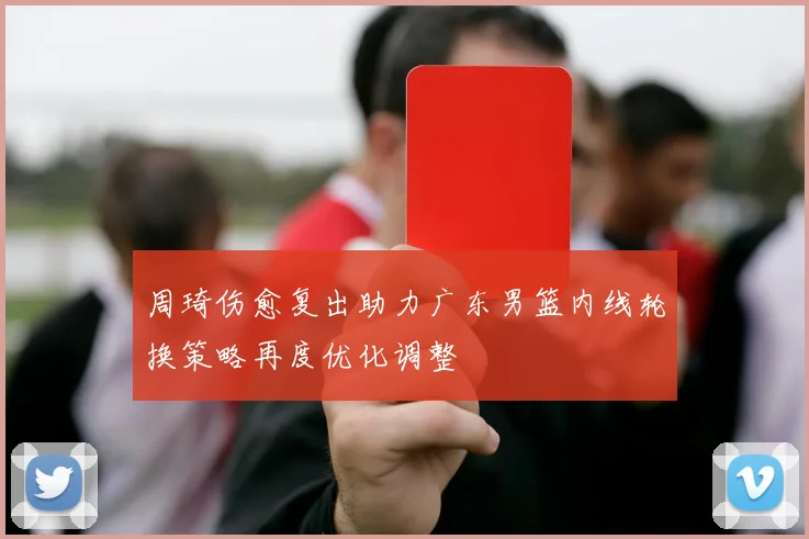 周琦伤愈复出助力广东男篮内线轮换策略再度优化调整