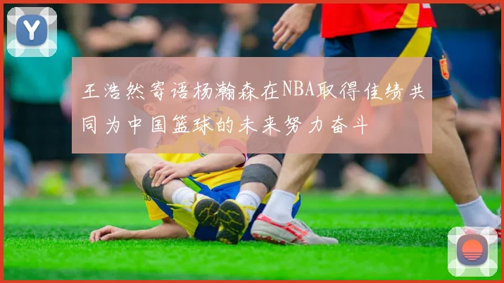 王浩然寄语杨瀚森在NBA取得佳绩共同为中国篮球的未来努力奋斗