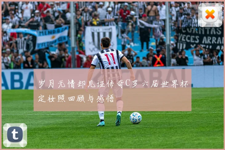 岁月无情却见证传奇C罗六届世界杯定妆照回顾与感悟