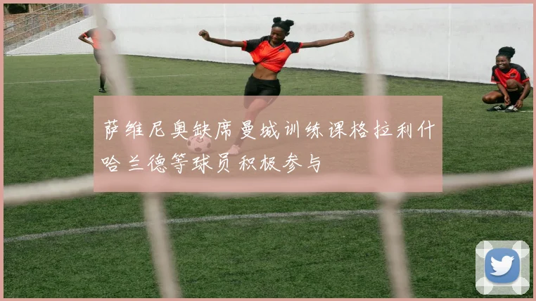 萨维尼奥缺席曼城训练课格拉利什哈兰德等球员积极参与