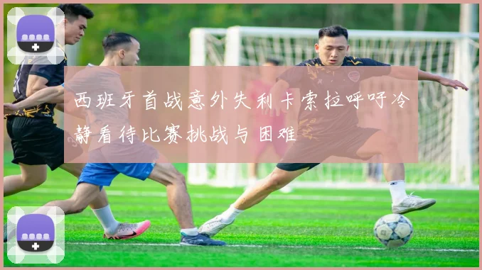 西班牙首战意外失利卡索拉呼吁冷静看待比赛挑战与困难