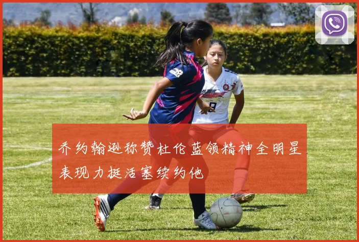 乔约翰逊称赞杜伦蓝领精神全明星表现力挺活塞续约他